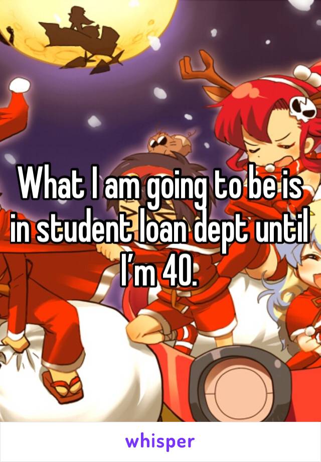 What I am going to be is in student loan dept until I’m 40.