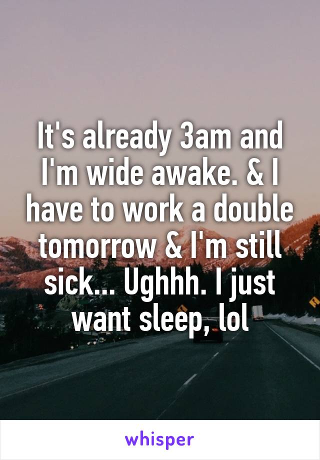 It's already 3am and I'm wide awake. & I have to work a double tomorrow & I'm still sick... Ughhh. I just want sleep, lol