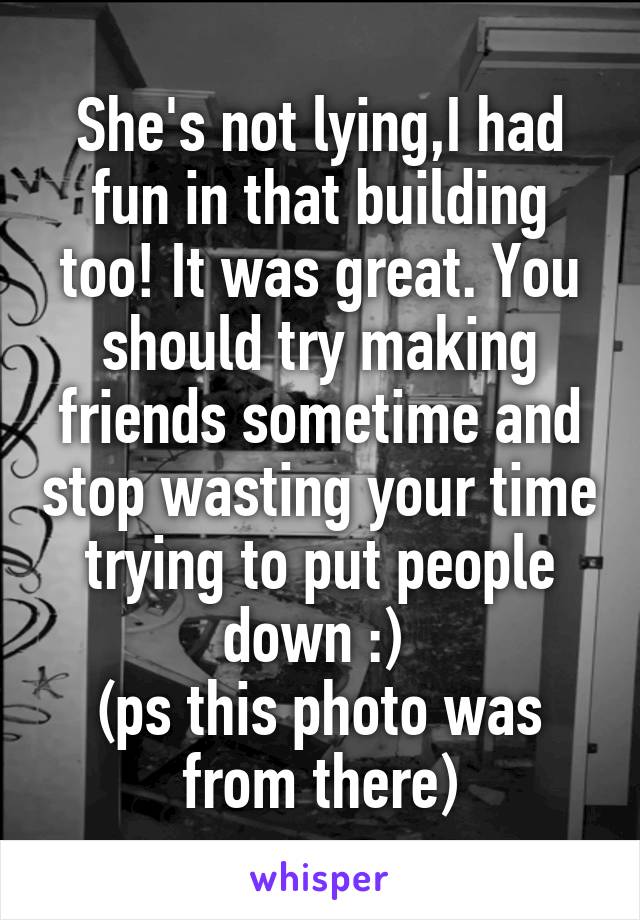 She's not lying,I had fun in that building too! It was great. You should try making friends sometime and stop wasting your time trying to put people down :) 
(ps this photo was from there)