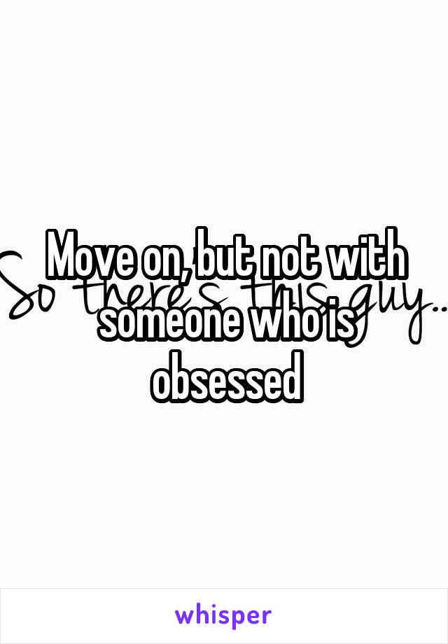 Move on, but not with someone who is obsessed