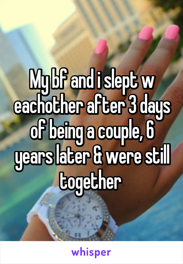 My bf and i slept w eachother after 3 days of being a couple, 6 years later & were still together 