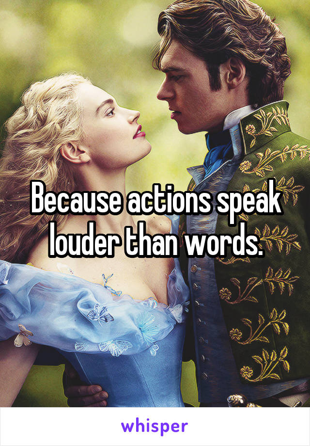 Because actions speak louder than words.