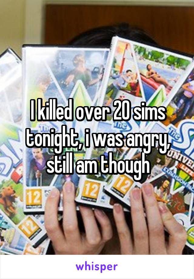 I killed over 20 sims tonight, i was angry, still am though