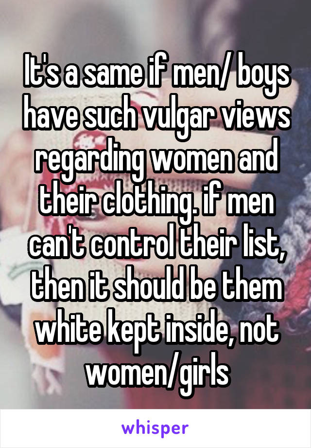 It's a same if men/ boys have such vulgar views regarding women and their clothing. if men can't control their list, then it should be them white kept inside, not women/girls