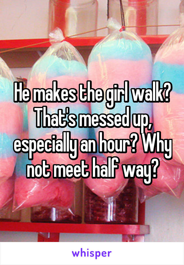 He makes the girl walk? That's messed up, especially an hour? Why not meet half way?