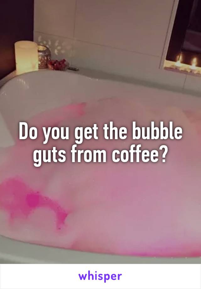 Do you get the bubble guts from coffee?