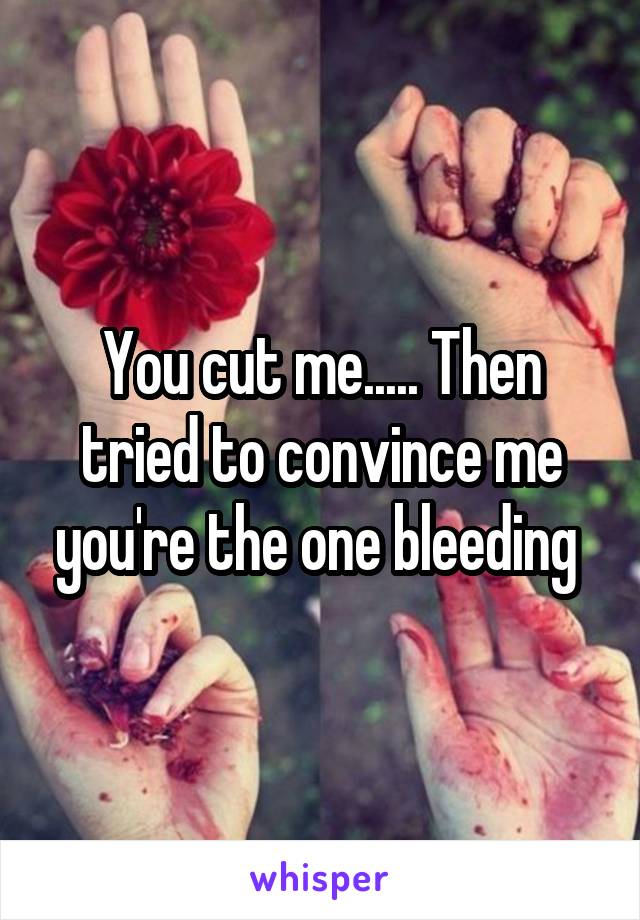 You cut me..... Then tried to convince me you're the one bleeding 