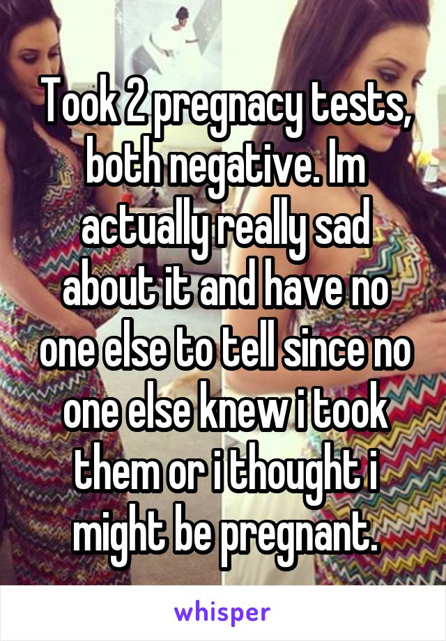 Took 2 pregnacy tests, both negative. Im actually really sad about it and have no one else to tell since no one else knew i took them or i thought i might be pregnant.