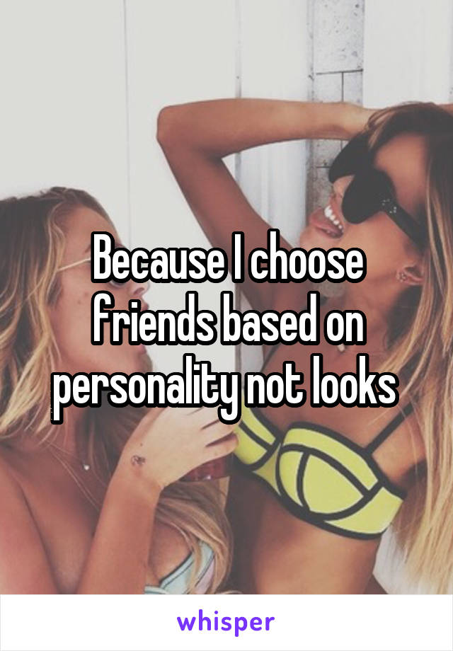 Because I choose friends based on personality not looks 
