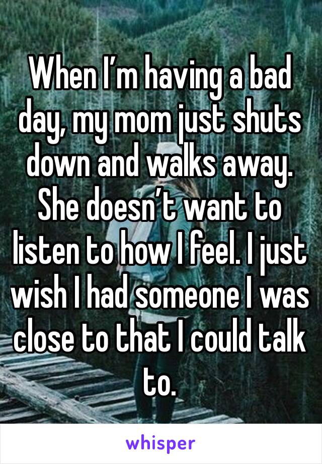 When I’m having a bad day, my mom just shuts down and walks away. She doesn’t want to listen to how I feel. I just wish I had someone I was close to that I could talk to. 