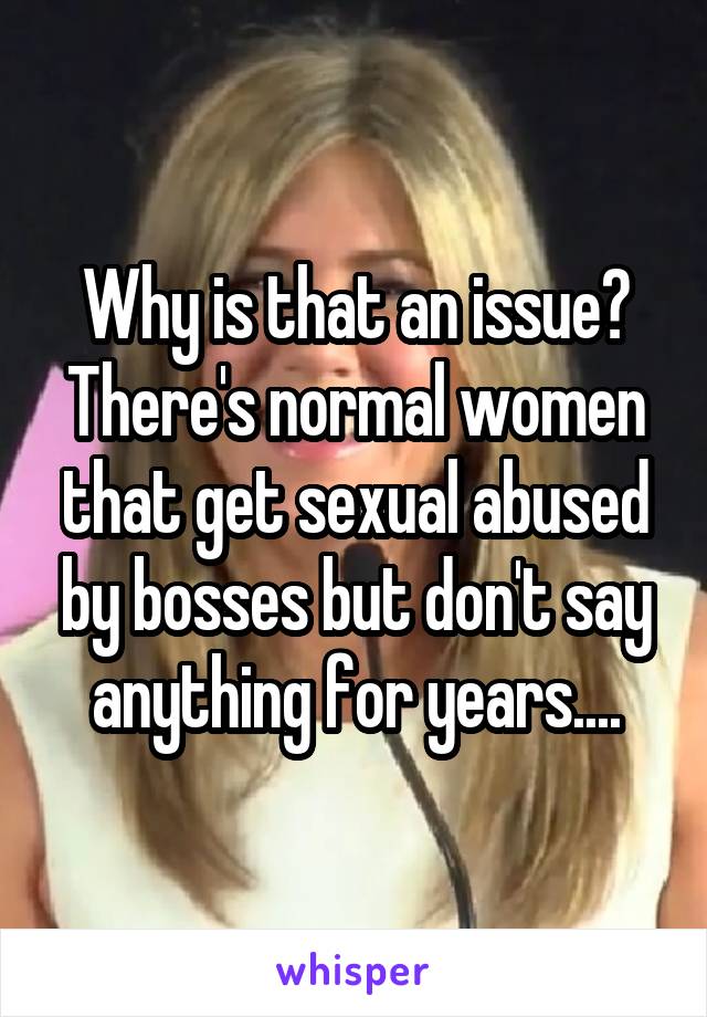 Why is that an issue? There's normal women that get sexual abused by bosses but don't say anything for years....