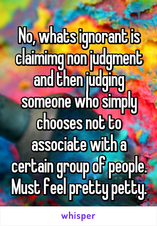 No, whats ignorant is claimimg non judgment and then judging someone who simply chooses not to associate with a certain group of people. Must feel pretty petty.