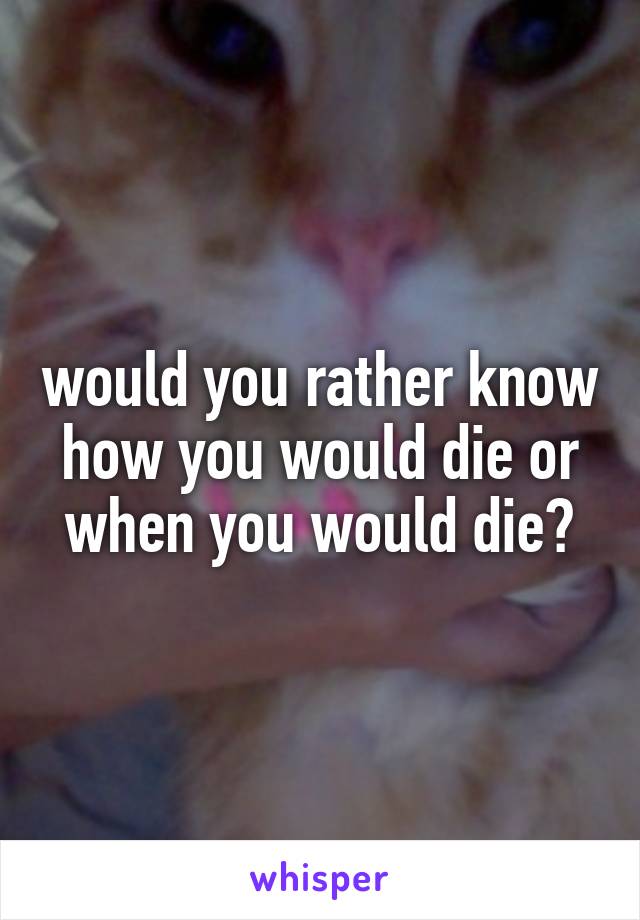 would you rather know how you would die or when you would die?