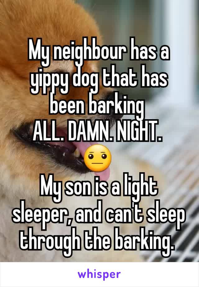My neighbour has a yippy dog that has been barking 
ALL. DAMN. NIGHT. 
😐 
My son is a light sleeper, and can't sleep through the barking. 
