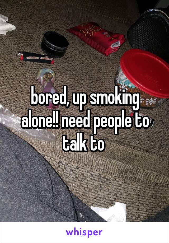 bored, up smoking alone!! need people to talk to 