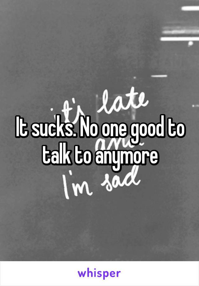 It sucks. No one good to talk to anymore