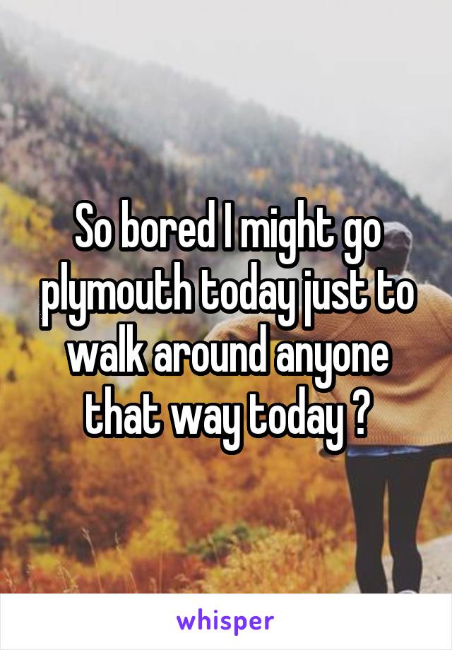 So bored I might go plymouth today just to walk around anyone that way today ?