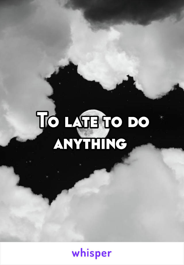 To late to do anything 