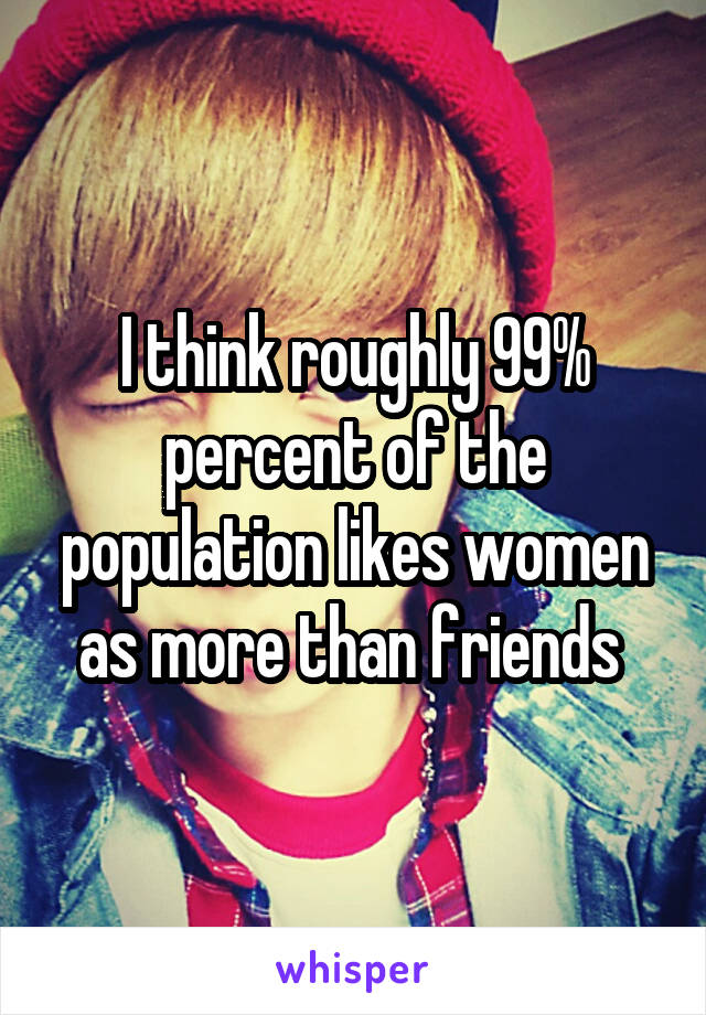 I think roughly 99% percent of the population likes women as more than friends 