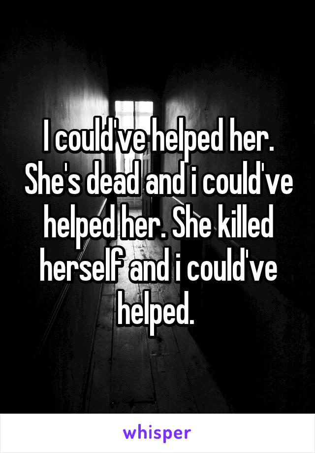 I could've helped her. She's dead and i could've helped her. She killed herself and i could've helped. 