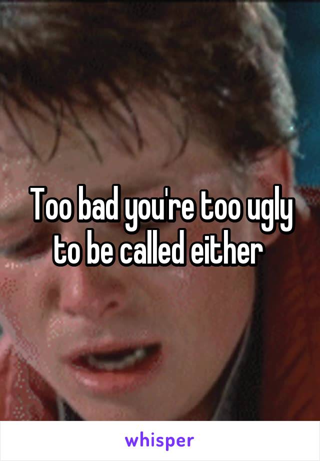 Too bad you're too ugly to be called either 