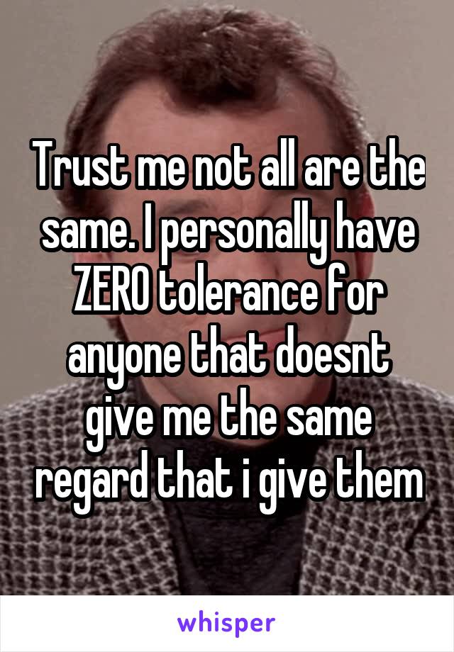 Trust me not all are the same. I personally have ZERO tolerance for anyone that doesnt give me the same regard that i give them