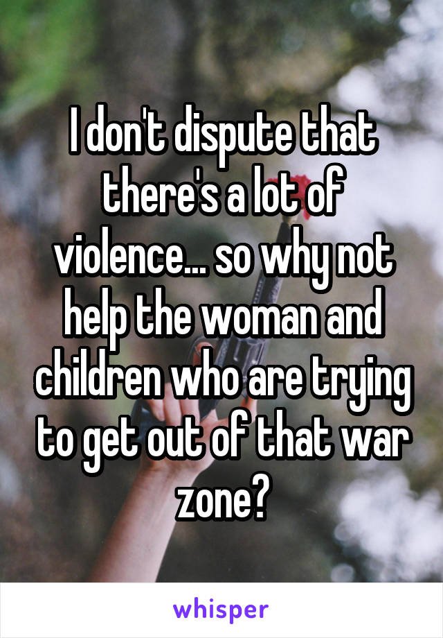 I don't dispute that there's a lot of violence... so why not help the woman and children who are trying to get out of that war zone?