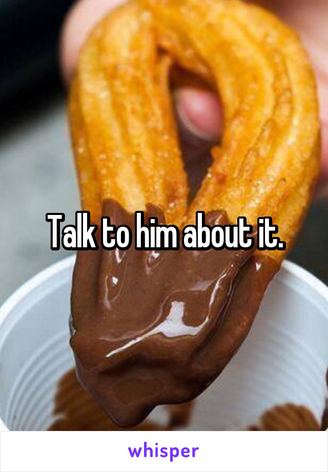 Talk to him about it.