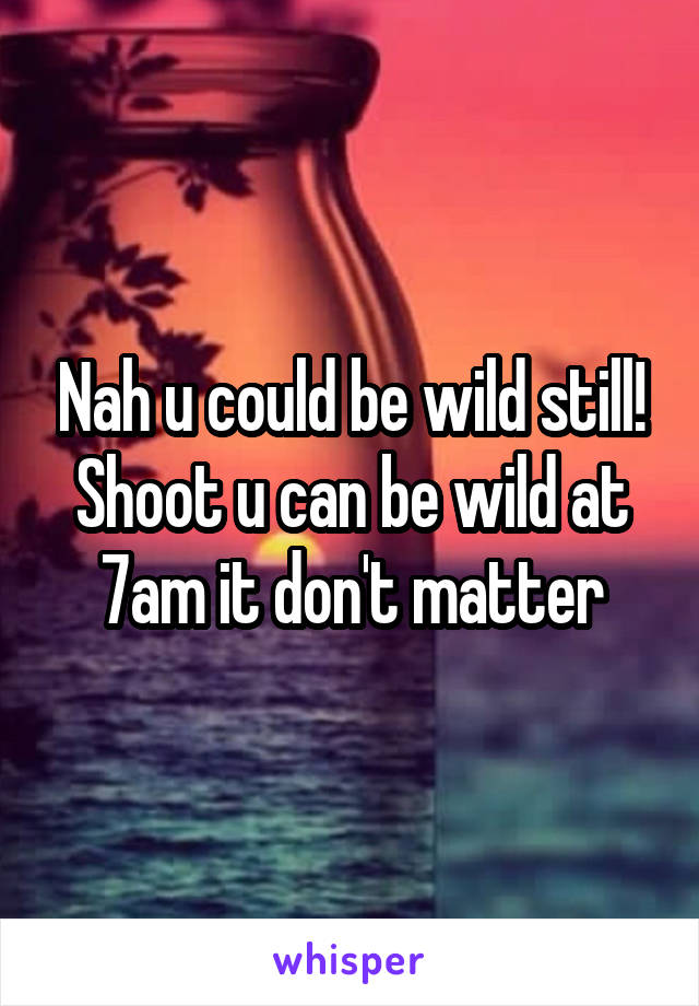 Nah u could be wild still! Shoot u can be wild at 7am it don't matter