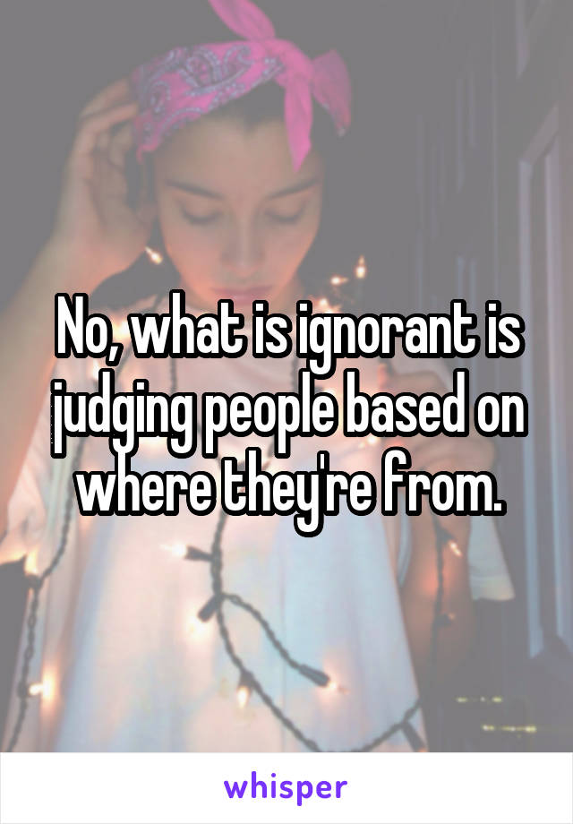 No, what is ignorant is judging people based on where they're from.