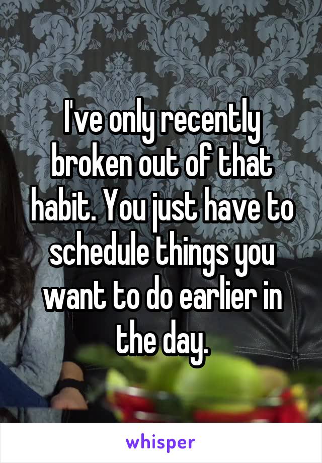 I've only recently broken out of that habit. You just have to schedule things you want to do earlier in the day.