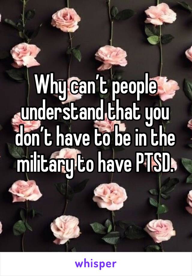 Why can’t people understand that you don’t have to be in the military to have PTSD. 