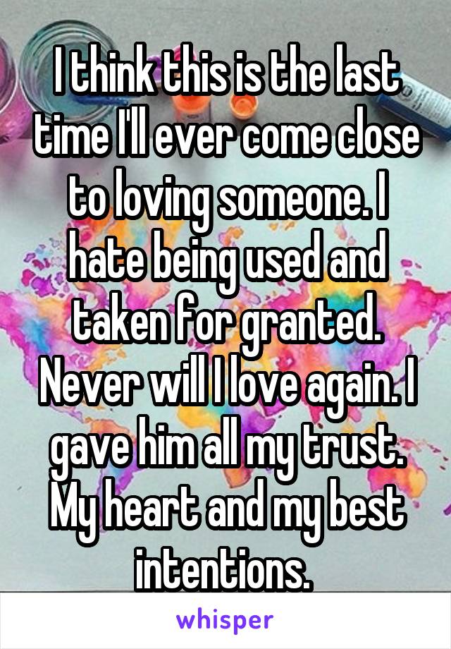 I think this is the last time I'll ever come close to loving someone. I hate being used and taken for granted. Never will I love again. I gave him all my trust. My heart and my best intentions. 