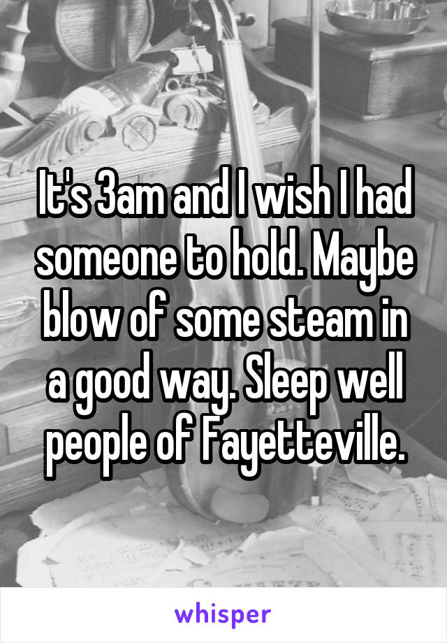 It's 3am and I wish I had someone to hold. Maybe blow of some steam in a good way. Sleep well people of Fayetteville.
