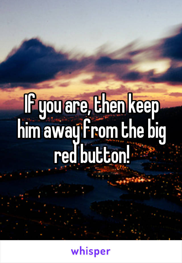 If you are, then keep him away from the big red button!