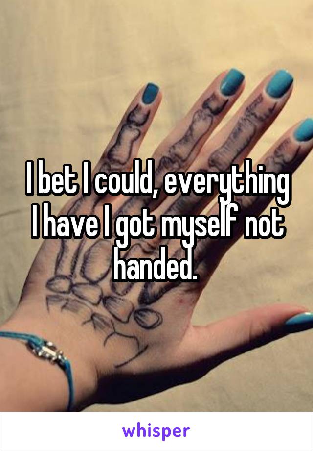 I bet I could, everything I have I got myself not handed. 