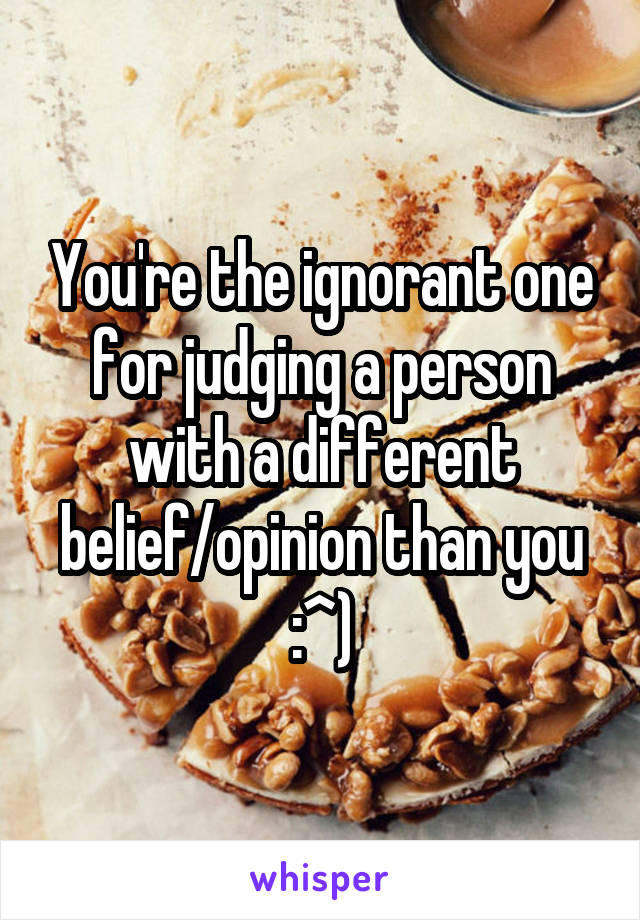 You're the ignorant one for judging a person with a different belief/opinion than you :^)
