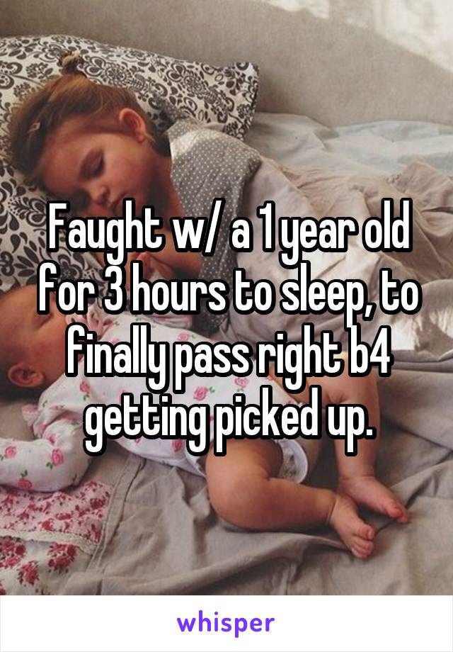 Faught w/ a 1 year old for 3 hours to sleep, to finally pass right b4 getting picked up.