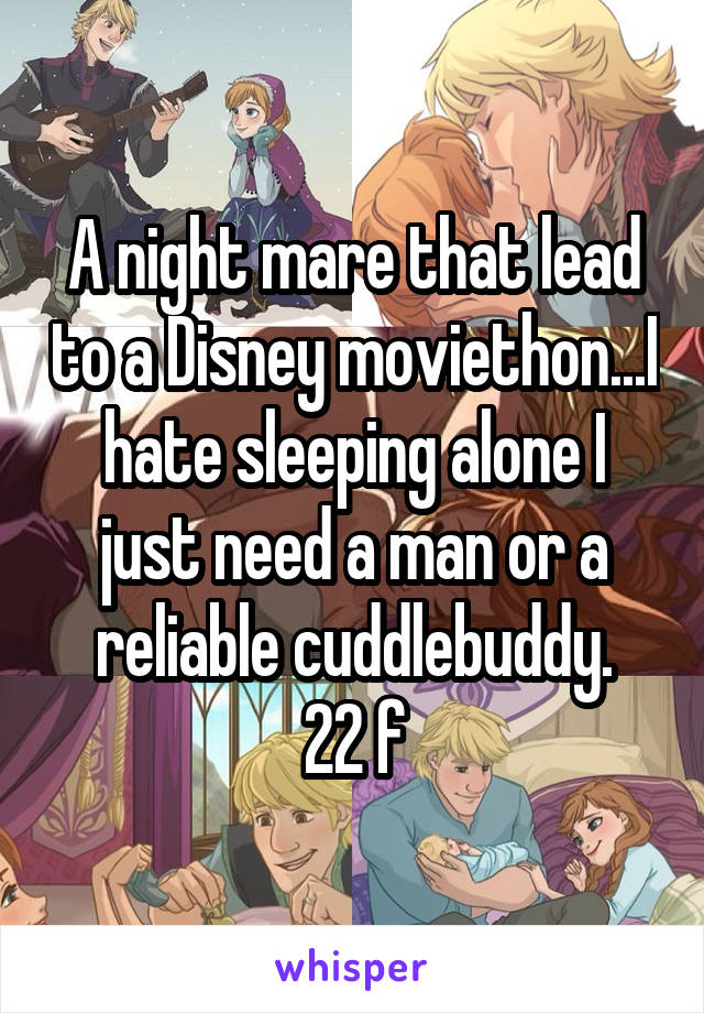 A night mare that lead to a Disney moviethon...I hate sleeping alone I just need a man or a reliable cuddlebuddy.
22 f