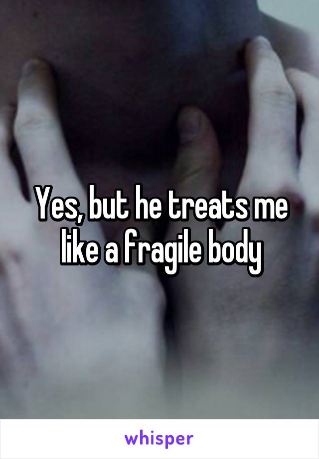 Yes, but he treats me like a fragile body