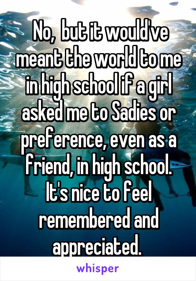  No,  but it would've meant the world to me in high school if a girl asked me to Sadies or preference, even as a friend, in high school. It's nice to feel remembered and appreciated. 