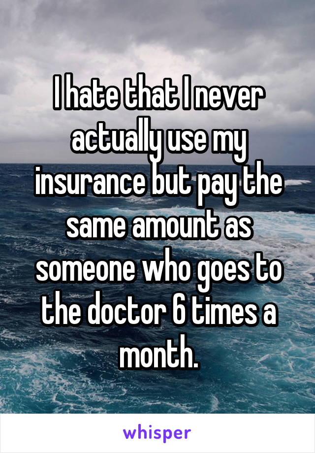 I hate that I never actually use my insurance but pay the same amount as someone who goes to the doctor 6 times a month.