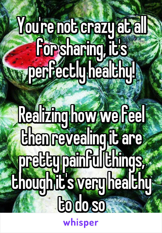 You're not crazy at all for sharing, it's perfectly healthy!

Realizing how we feel then revealing it are pretty painful things, though it's very healthy to do so