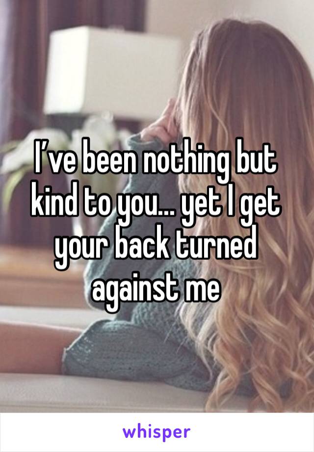 I’ve been nothing but kind to you... yet I get your back turned against me
