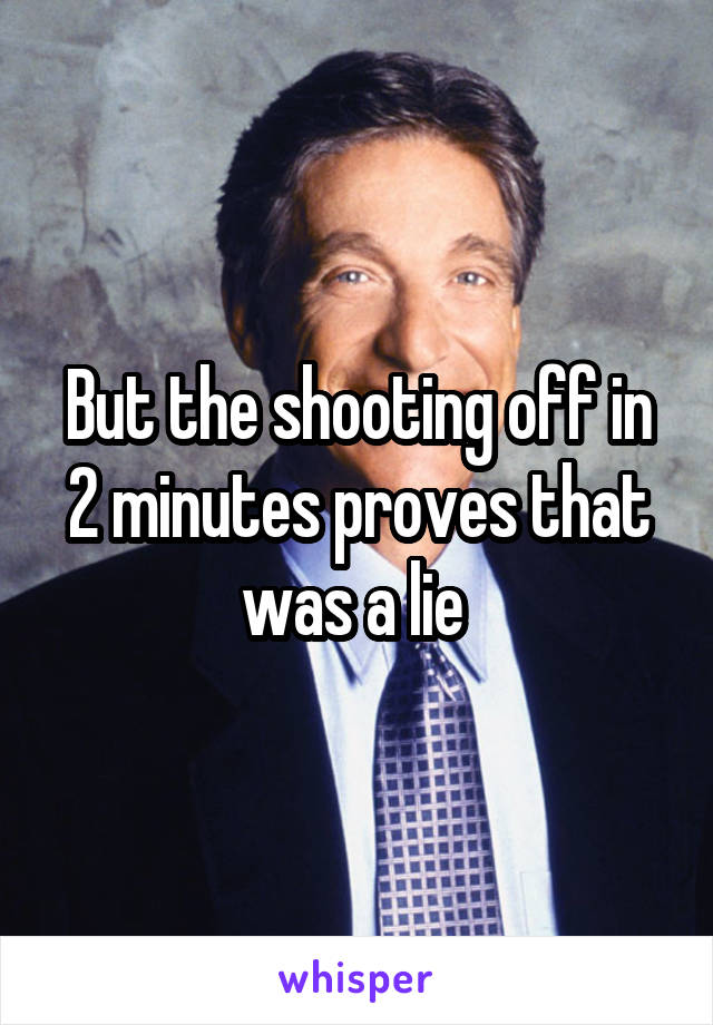 But the shooting off in 2 minutes proves that was a lie 