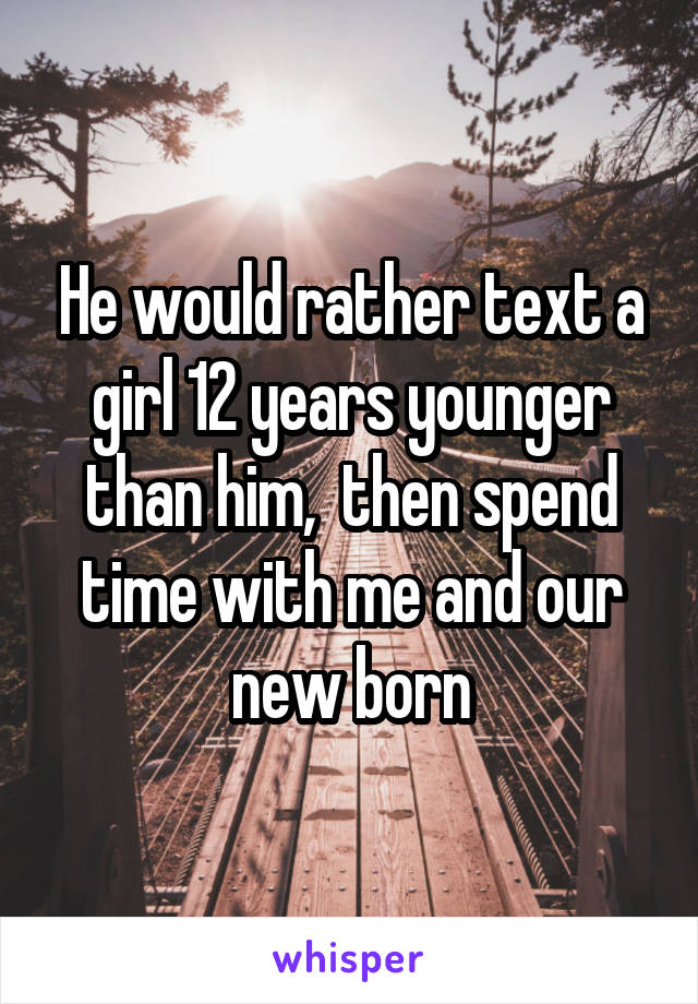 He would rather text a girl 12 years younger than him,  then spend time with me and our new born