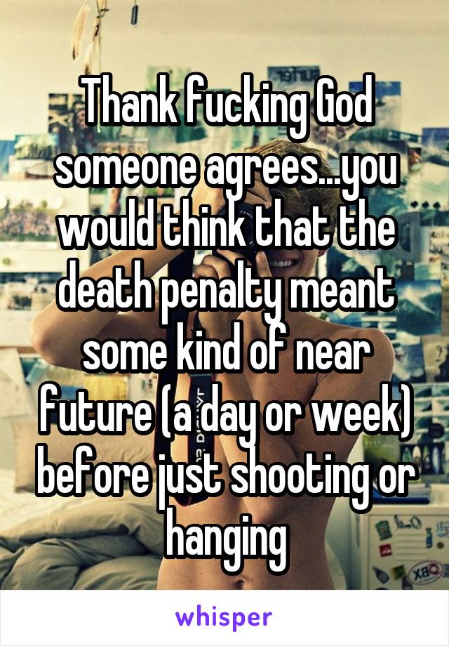 Thank fucking God someone agrees...you would think that the death penalty meant some kind of near future (a day or week) before just shooting or hanging