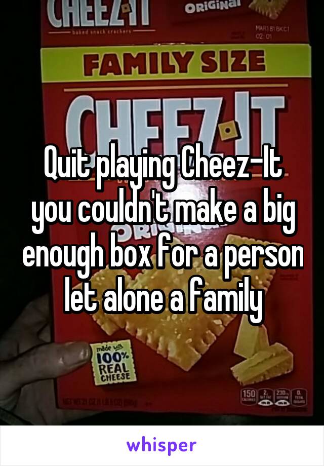 Quit playing Cheez-It you couldn't make a big enough box for a person let alone a family