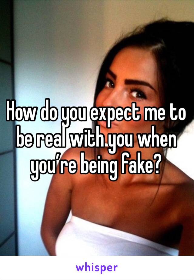 How do you expect me to be real with you when you’re being fake? 