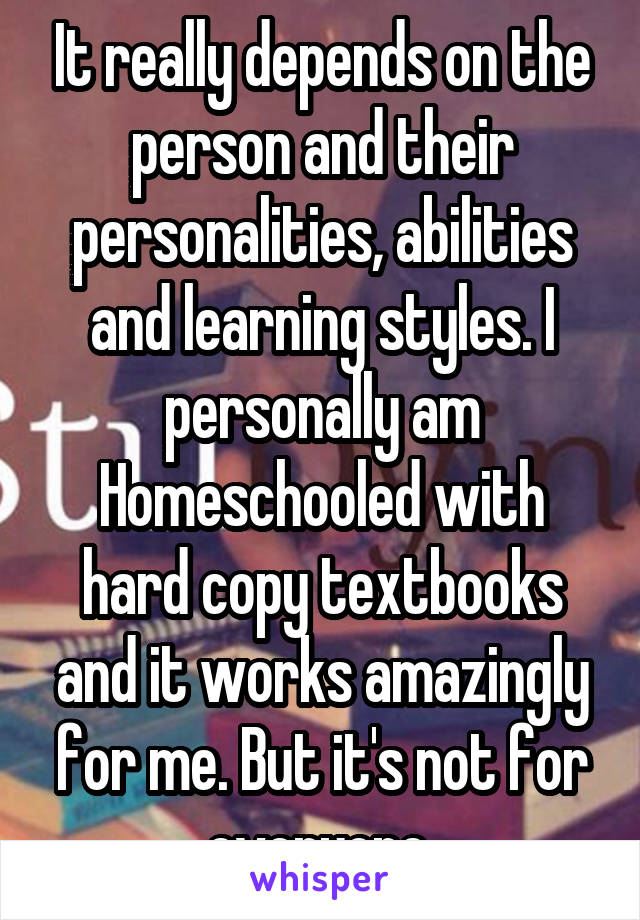 It really depends on the person and their personalities, abilities and learning styles. I personally am Homeschooled with hard copy textbooks and it works amazingly for me. But it's not for everyone.